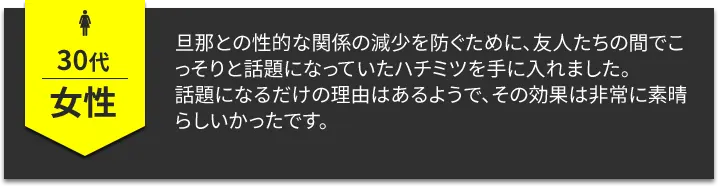 30代女性　旦那との性的な関係の減少を防ぐために、友人たちの間でこっそりと話題になっていたハチミツを手に入れました。話題になるだけの理由はあるようで、その効果は非常に素晴らしいかったです。