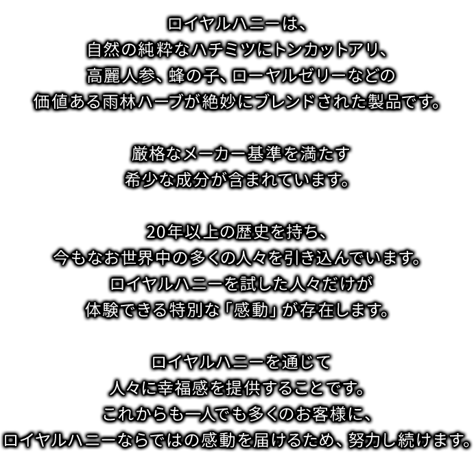 ロイヤルハニーは、自然の純粋なハチミツにトンカットアリ、高麗人参、蜂の子、ローヤルゼリーなどの価値ある雨林ハーブが絶妙にブレンドされた商品です。厳格なメーカー基準を満たす希少な成分が含まれています。20年以上の歴史を持ち、今もなお世界中の多くの人々を引き込んでいます。ロイヤルハニーを試した人々だけが体験できる特別な「感動」が存在します。ロイヤルハニーを通じて人々に幸福感を提供することです。これかあも一人でも多くのお客様に、ロイヤルハニーならではの感動を届けるため、努力し続けます。